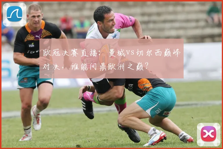 欧冠决赛直播:曼城vs切尔西巅峰对决,谁能问鼎欧洲之巅?