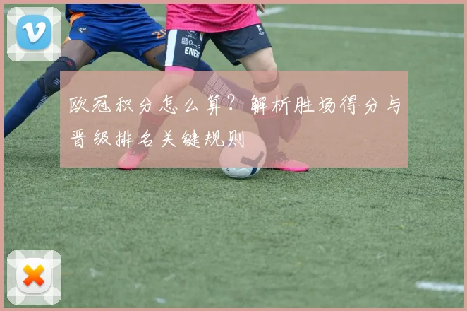 欧冠积分怎么算？解析胜场得分与晋级排名关键规则