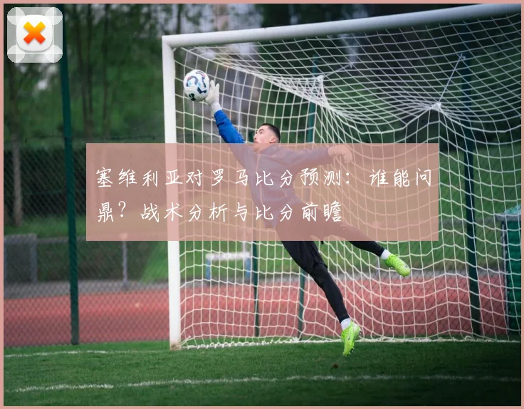 塞维利亚对罗马比分预测：谁能问鼎？战术分析与比分前瞻