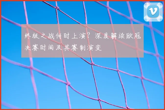 终极之战何时上演？深度解读欧冠决赛时间及其赛制演变