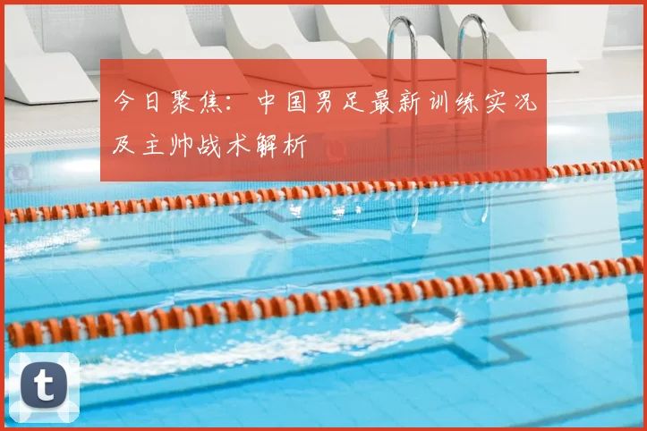 今日聚焦：中国男足最新训练实况及主帅战术解析