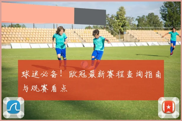 球迷必备!欧冠最新赛程查询指南与观赛看点