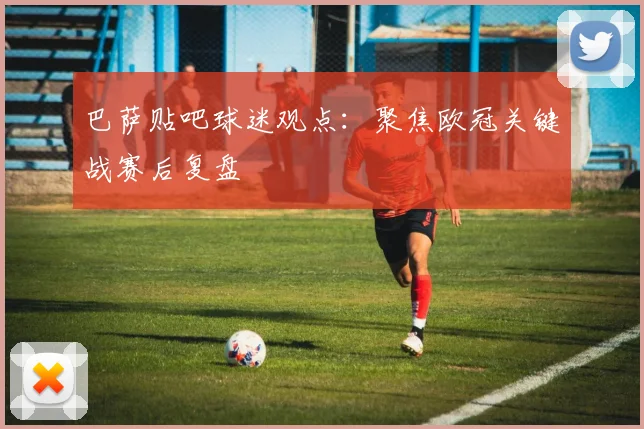 巴萨贴吧球迷观点:聚焦欧冠关键战赛后复盘