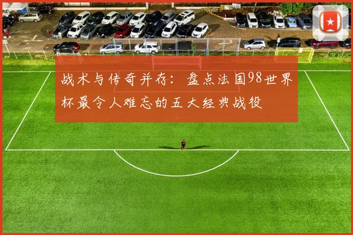 战术与传奇并存：盘点法国98世界杯最令人难忘的五大经典战役