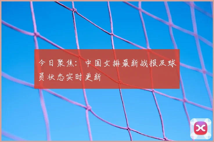 今日聚焦：中国女排最新战报及球员状态实时更新