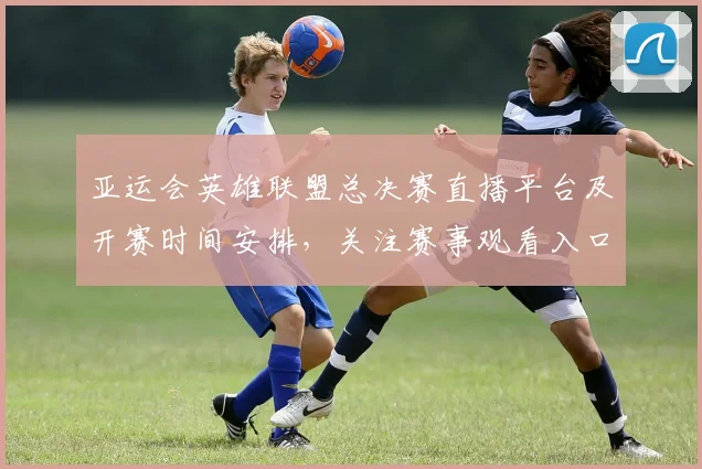 亚运会英雄联盟总决赛直播平台及开赛时间安排，关注赛事观看入口与转播渠道