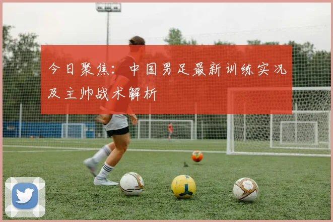 今日聚焦：中国男足最新训练实况及主帅战术解析
