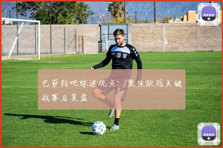 巴萨贴吧球迷观点:聚焦欧冠关键战赛后复盘