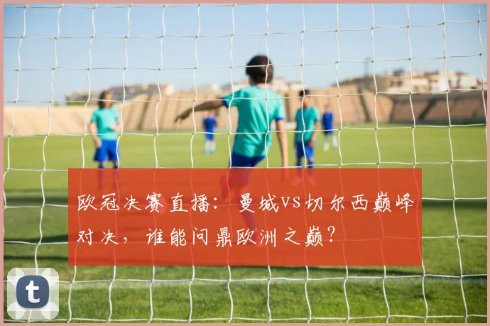 欧冠决赛直播：曼城vs切尔西巅峰对决，谁能问鼎欧洲之巅？