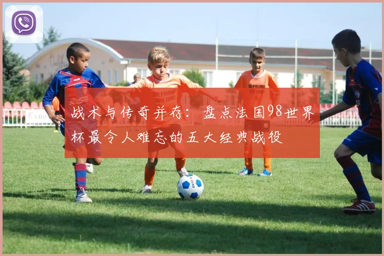 战术与传奇并存：盘点法国98世界杯最令人难忘的五大经典战役