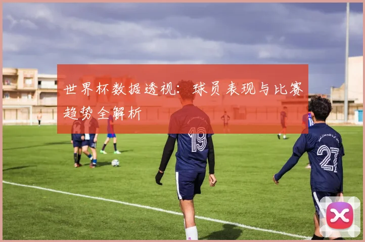 世界杯数据透视：球员表现与比赛趋势全解析