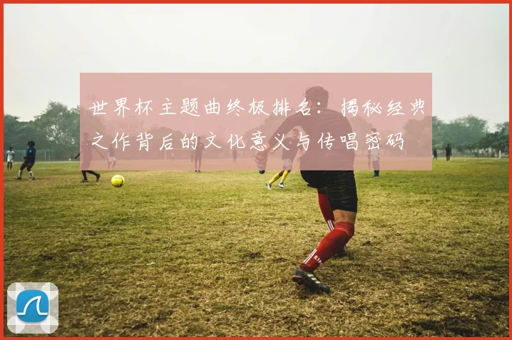 世界杯主题曲终极排名：揭秘经典之作背后的文化意义与传唱密码