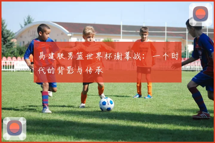 易建联男篮世界杯谢幕战：一个时代的背影与传承