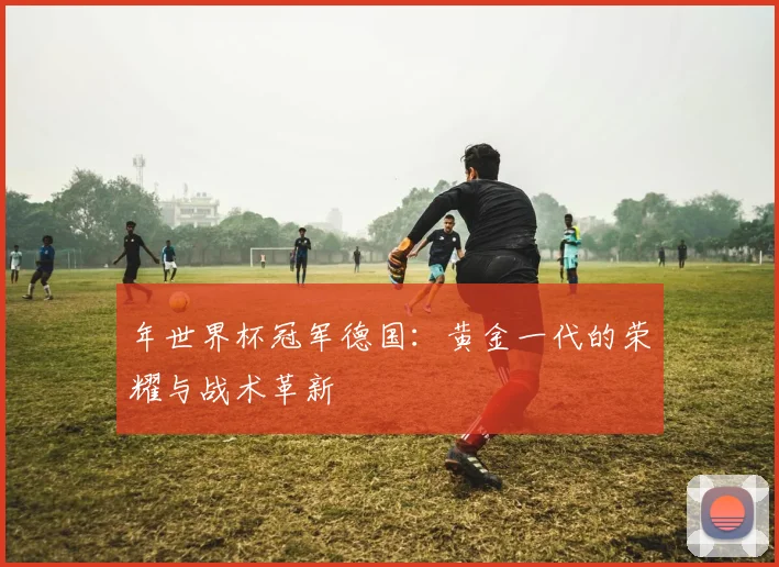 年世界杯冠军德国：黄金一代的荣耀与战术革新