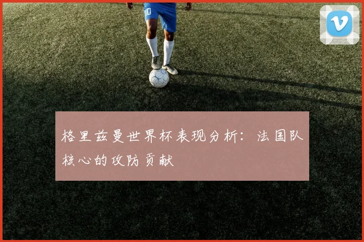 格里兹曼世界杯表现分析：法国队核心的攻防贡献