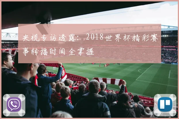 央视专访透露：2018世界杯精彩赛事转播时间全掌握