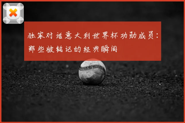 独家对话意大利世界杯功勋成员：那些被铭记的经典瞬间