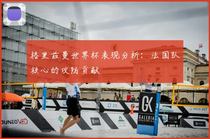 格里兹曼世界杯表现分析：法国队核心的攻防贡献