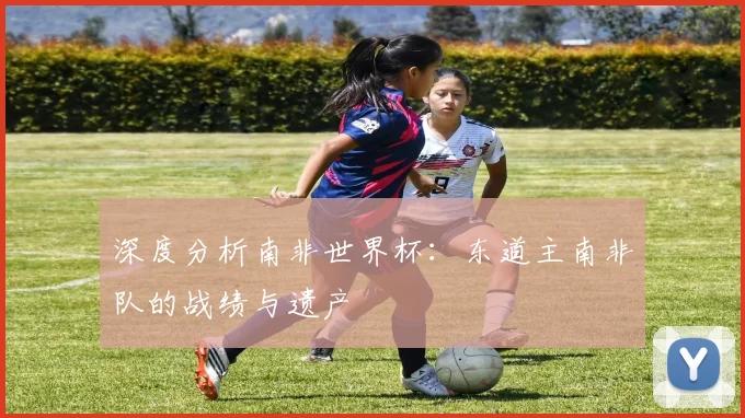深度分析南非世界杯:东道主南非队的战绩与遗产
