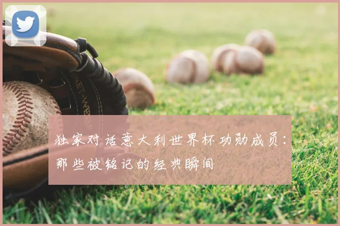 独家对话意大利世界杯功勋成员:那些被铭记的经典瞬间