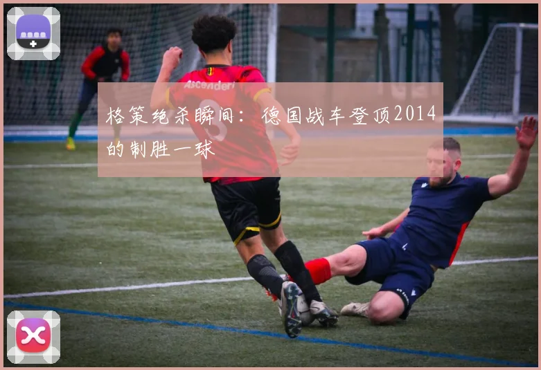 格策绝杀瞬间：德国战车登顶2014的制胜一球