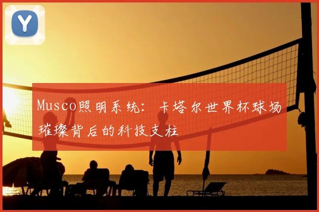 Musco照明系统:卡塔尔世界杯球场璀璨背后的科技支柱