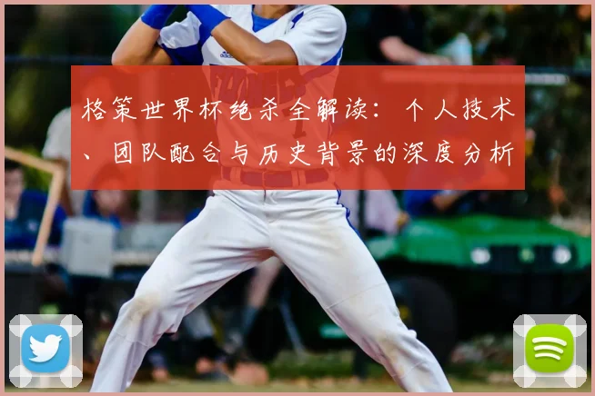 格策世界杯绝杀全解读：个人技术、团队配合与历史背景的深度分析