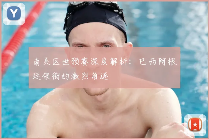 南美区世预赛深度解析：巴西阿根廷领衔的激烈角逐