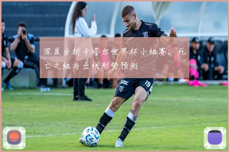 深度分析卡塔尔世界杯小组赛：死亡之组与出线形势预测