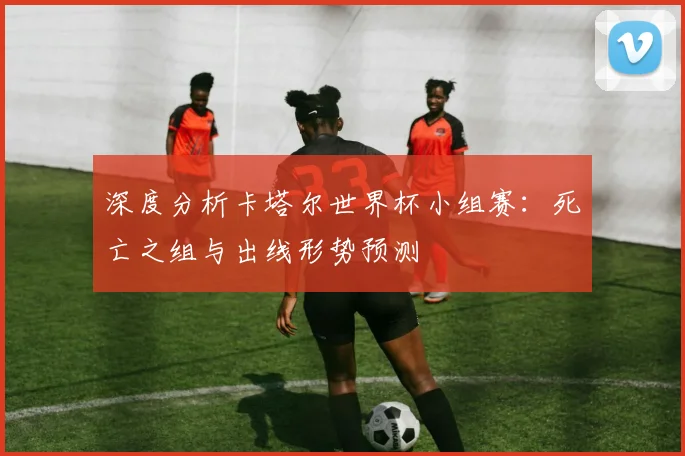 深度分析卡塔尔世界杯小组赛：死亡之组与出线形势预测